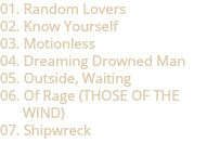 01. Random Lovers
02. Know Yourself
03. Motionless
04. Dreaming Drowned Man
05. Outside, Waiting
06. Of Rage (THOSE OF THE WIND)
07. Shipwreck
